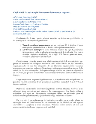 Capítulo II. La estrategia: los nuevos fenómenos seguros.
¿Por qué la estrategia?
La tasa de natalidad descendente
La distribución del ingreso
Las industrias crecientes actuales
Definición del desempeño
Competitividad global
La creciente incongruencia entre la realidad económica y la
realidad política.
En el desarrollo de este capítulo, el autor identifica los fenómenos que influirán en
las estrategias de las actividades gerenciales:
1. Tasa de natalidad descendente: en los próximos 20 ó 30 años el tema
demográfico predominará en la política de los países desarrollados.
2. Distribución del ingreso: en los primeros decenios del siglo XXI se verán
tanto cambios en las tendencias como dentro de la tendencia. Los cuatro
factores crecientes (tendencias) en el siglo XX fueron: gobierno, salud,
educación y recreación en ese orden.
Considero que estos dos aspectos se relacionan con el nivel de conocimiento que
posea un miembro de cualquier institución, este hecho influirá en los resultados
organizacionales ya que los integrantes de las diferentes organizaciones buscarán
continuamente garantizar su futuro. Sin embargo, es importante considerar dentro de la
definición de tema demográfico, la importancia que tendrán los procesos migratorios
en los países, ya que esto incrementará o reducirá la competencia en la distribución del
ingreso.
Luego explica con respecto al gobierno que es la tendencia más arraigada que su
principal función económica de un gobierno es redistribuir entre el 30 % y el 50 % del
ingreso nacional.
Pienso que en el aspecto económico el gobierno ejercerá influencia motivado a las
diferentes tasas impositivas que afectan a las organizaciones. Este hecho obliga a
considerar qué tipos de lineamientos estratégicos deben ser estimados para el
funcionamiento gubernamental y que el mismo tenga un carácter eficiente.
Por otro lado el autor plantea que las instituciones tendrán que aprender a basar su
estrategia sobre el conocimiento de las tendencias en la distribución del ingreso
disponible y a adaptarse a estas tendencias. Poniendo como ejemplo el caso del
comportamiento de algunas empresas en la sociedad:
 