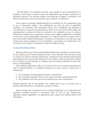· De allí define a una industria creciente como aquella en que la demanda de sus
productos, sean bienes o servicios crece más rápidamente que el ingreso nacional o la
población nacional. Una industria madura crece igual que el ingreso o población. Una
industria decreciente crece más lentamente que el ingreso o la población.
Estos aspectos afectarán obligatoriamente los resultados de una organización, por
lo que el desempeño obliga a una redefinición que deja de tener el significado
manejado, esto motivado a las necesidades futuras de los empleados que dominen el
conocimiento, los cuales buscan garantizar su futuro en la vejez. Esta acción obliga a las
organizaciones a cambiar su forma de mantener a los empleados ya que los mismos
buscarán las empresas que le garanticen el futuro. Esto obliga a equilibrar los resultados
a corto plazo con la prosperidad a largo plazo y la supervivencia de la empresa. Por lo
que será necesario definir el desempeño en términos no financieros, de modo que tenga
sentido para quienes trabajan con el conocimiento y que genere un compromiso, esto
se convierte en un rédito no financiero, es decir un rédito de valor.
Competitividad global.
Drucker plantea que la baja productividad laboral pone en peligro la supervivencia
de una empresa, pero al mismo tiempo los bajos costos laborales ya no dan una ventaja
en materia de costos lo bastante grande para compensar la baja productividad laboral,
para minimizar este efecto, toda institución ha de medirse contra los parámetros fijados
por los líderes de cada industria en cualquier parte del mundo, aplicando técnicas tales
como el benchmarking.
Otra reflexión importante radica en el hecho de existir una creciente incongruencia
entre la realidad política y la realidad económica, así como existen 3 esferas que se
sobreponen:
1. una verdadera economía global de dinero e información
2. hay economías regionales dentro de las cuales los bienes circulan libremente
3. hay realidades nacionales que son económicas pero ante todo políticas.
Ninguna gerencia sabe lo que significa esta realidad por lo que es necesario que la
gerencia deba administrar su riesgo por concepto de divisas.
Quiero resaltar que la perspectiva de la competitividad hace ver la importancia de
mantener resultados positivos y alentadores para el éxito de una organización,
aplicando técnicas adaptables a la organización para valorar una auditoria efectiva del
desempeño.
 