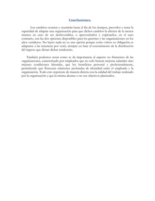 Conclusiones.
Los cambios ocurren y ocurrirán hasta el fin de los tiempos, preverlos y tener la
capacidad de adaptar una organización para que dichos cambios la afecten de la menor
manera en caso de ser desfavorables, o aprovecharlos y explotarlos, en el caso
contrario, son las dos opciones disponibles para los gerentes y las organizaciones en los
años venideros. No hacer nada no es una opción porque como vimos su obligación es
adaptarse a las tenencias por venir, siempre en base al conocimiento de la distribución
del ingreso que dictan dichas tendencias.
También podemos notar como se da importancia al aspecto no financiero de las
organizaciones, caracterizado por empleados que no solo buscan mejoras salariales sino
mejores condiciones laborales, que los beneficien personal y profesionalmente,
permitiendo que florezcan relaciones profundas de identidad entre el empleado y la
organización. Todo esto repercute de manera directa con la calidad del trabajo realizado
por la organización y que la misma alcance o no sus objetivos planteados.
 