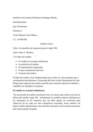 Instituto Universitario Politécnico Santiago Mariño.
Sede Barcelona.
Ing. de Sistemas.
Sistemas I.
Víctor Manuel León Milano.
C.I.: 10.940.920
Análisis crítico
Libro: Los desafíos de la gerencia para el siglo XXI.
Autor: Peter F. Drucker.
3. El líder del cambio






El cambio no se puede administrar.
Las políticas de cambio.
El mejoramiento organizado.
El aprovechamiento del éxito.
Creación del cambio.

El líder del cambio viene fundamentado por el autor en varios aspectos que a
continuación describiremos. Extrayendo del texto la idea fundamental de cada
bloque para luego de una manera sencilla, pero concreta expresar la opinión y
respaldar con ejemplos lo expuesto.
El cambio no se puede administrar.
“En un período de cambio estructural veloz, los únicos que sobreviven son los
líderes del cambio” (pág. 89) . Actualmente los cambios toman la delantera en
las estrategias de las empresas que sin duda alguna no escatiman para
sobrevivir en los cada vez más competitivos mercados. Estos cambios sin
duda no deben administrarse sino más bien ejecutarse con la premisa necesaria
para nunca quedar rezagado.

 