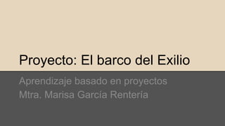 Proyecto: El barco del Exilio
Aprendizaje basado en proyectos
Mtra. Marisa García Rentería
 