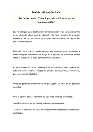 Análisis crítico del Artículo: 
“Rol de las nuevas Tecnologías de la Información y la 
comunicación” 
Las Tecnologías de la Información y la Comunicación (TIC) se han convertido 
en un elemento básico para la educación. Se hace necesaria la formación 
docente en el uso de dichas tecnologías, con el objetivo de mejorar las 
prácticas pedagógicas. 
Coincido con la autora cuando expresa que “debemos estar dispuestos a 
utilizar cualquier herramienta de apoyo en el proceso de enseñanza, siendo 
crítico al seleccionar la mejor para determinada situación”. 
La rápida evolución de las Tecnologías de la Información y la Comunicación, 
está implicando cambios en todos los ámbitos: Social, político, económico y, 
por consecuencia, educativa. 
Objetivos generales: Determinar el rol que juegan las TIC’s en los procesos 
docentes. 
Para el logro de éstos, se plantean los siguientes objetivos específicos: 
-Identificar el rol de las tecnologías en los procesos docentes. 
- Explicar la función de las TIC’s en el mejoramiento del proceso de enseñanza-aprendizaje. 
 