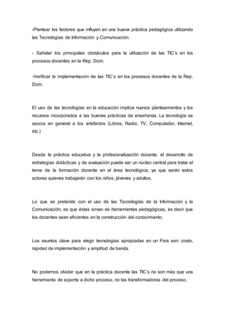 -Plantear los factores que influyen en una buena práctica pedagógica utilizando 
las Tecnologías de Información y Comunicación. 
- Señalar los principales obstáculos para la utilización de las TIC’s en los 
procesos docentes en la Rep. Dom. 
-Verificar la implementación de las TIC’s en los procesos docentes de la Rep. 
Dom. 
El uso de las tecnologías en la educación implica nuevos planteamientos y los 
recursos incorporados a las buenas prácticas de enseñanza. La tecnología se 
asocia en general a los artefactos (Libros, Radio, TV, Computador, Internet, 
etc.) 
Desde la práctica educativa y la profesionalización docente, el desarrollo de 
estrategias didácticas y de evaluación puede ser un núcleo central para tratar el 
tema de la formación docente en el área tecnológica, ya que serán estos 
actores quienes trabajarán con los niños, jóvenes y adultos. 
Lo que se pretende con el uso de las Tecnologías de la Información y la 
Comunicación, es que éstas sirvan de herramientas pedagógicas, es decir que 
los docentes sean eficientes en la construcción del conocimiento. 
Los asuntos clave para elegir tecnologías apropiadas en un País son: costo, 
rapidez de implementación y amplitud de banda. 
No podemos olvidar que en la práctica docente las TIC’s no son más que una 
herramienta de soporte a dicho proceso, no las transformadoras del proceso. 
 
