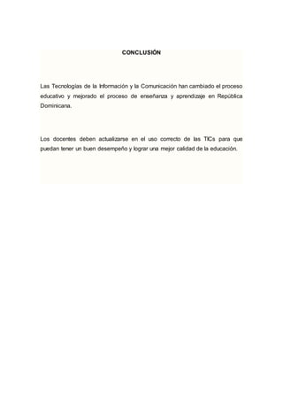 CONCLUSIÓN 
Las Tecnologías de la Información y la Comunicación han cambiado el proceso 
educativo y mejorado el proceso de enseñanza y aprendizaje en República 
Dominicana. 
Los docentes deben actualizarse en el uso correcto de las TICs para que 
puedan tener un buen desempeño y lograr una mejor calidad de la educación. 
