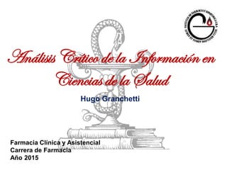 Análisis Crítico de la Información en
Ciencias de la Salud
Hugo Granchetti
Farmacia Clínica y Asistencial
Carrera de Farmacia
Año 2015
 