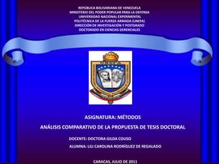 REPÚBLICA BOLIVARIANA DE VENEZUELA MINISTERIO DEL PODER POPULAR PARA LA DEFENSA  UNIVERSIDAD NACIONAL EXPERIMENTAL  POLITÉCNICA DE LA FUERZA ARMADA (UNEFA) DIRECCIÓN DE INVESTIGACIÓN Y POSTGRADO DOCTORADO EN CIENCIAS GERENCIALES ASIGNATURA: MÉTODOS  ANÁLISIS COMPARATIVO DE LA PROPUESTA DE TESIS DOCTORAL DOCENTE: DOCTORA GILDA COUSO  ALUMNA: LILI CAROLINA RODRÍGUEZ DE REGALADO CARACAS, JULIO DE 2011 