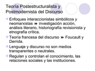 Teoría Postestructuralista y
Postmodernista del Discurso
 Enfoques interaccionistas simbólicos y
neomarxistas  investigación acción,
análisis literario, historiografía revisionista y
etnografía crítica.
 Teoría francesa del discurso  Foucault y
Derrida.
 Lenguaje y discurso no son medios
transparentes o neutrales.
 Regulan y controlan el conocimiento, las
relaciones sociales y las instituciones.
 