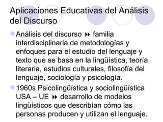 Aplicaciones Educativas del Análisis
del Discurso
Análisis del discurso  familia
interdisciplinaria de metodologías y
enfoques para el estudio del lenguaje y
texto que se basa en la lingüística, teoría
literaria, estudios culturales, filosofía del
lenguaje, sociología y psicología.
1960s Psicolingüística y sociolingüística
USA – UE  desarrollo de modelos
lingüísticos que describían cómo las
personas producen y utilizan el lenguaje.
 