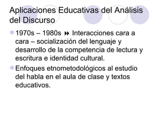 Aplicaciones Educativas del Análisis
del Discurso
1970s – 1980s  Interacciones cara a
cara – socialización del lenguaje y
desarrollo de la competencia de lectura y
escritura e identidad cultural.
Enfoques etnometodológicos al estudio
del habla en el aula de clase y textos
educativos.
 