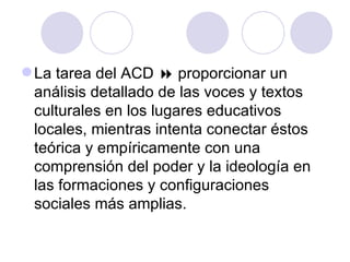 La tarea del ACD  proporcionar un
análisis detallado de las voces y textos
culturales en los lugares educativos
locales, mientras intenta conectar éstos
teórica y empíricamente con una
comprensión del poder y la ideología en
las formaciones y configuraciones
sociales más amplias.
 