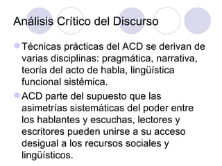Análisis Crítico del Discurso
Técnicas prácticas del ACD se derivan de
varias disciplinas: pragmática, narrativa,
teoría del acto de habla, lingüística
funcional sistémica.
ACD parte del supuesto que las
asimetrías sistemáticas del poder entre
los hablantes y escuchas, lectores y
escritores pueden unirse a su acceso
desigual a los recursos sociales y
lingüísticos.
 