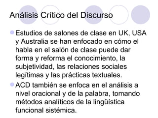 Análisis Crítico del Discurso
Estudios de salones de clase en UK, USA
y Australia se han enfocado en cómo el
habla en el salón de clase puede dar
forma y reforma el conocimiento, la
subjetividad, las relaciones sociales
legítimas y las prácticas textuales.
ACD también se enfoca en el análisis a
nivel oracional y de la palabra, tomando
métodos analíticos de la lingüística
funcional sistémica.
 