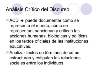 Análisis Crítico del Discurso
ACD  puede documentar cómo se
representa el mundo, cómo se
representan, sancionan y critican las
acciones humanas, biológicas y políticas
en los textos oficiales de las instituciones
educativas.
Analizar textos en términos de cómo
estructuran y estipulan las relaciones
sociales entre los individuos.
 