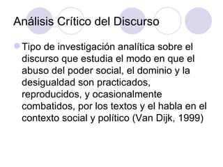 Análisis Crítico del Discurso
Tipo de investigación analítica sobre el
discurso que estudia el modo en que el
abuso del poder social, el dominio y la
desigualdad son practicados,
reproducidos, y ocasionalmente
combatidos, por los textos y el habla en el
contexto social y político (Van Dijk, 1999)
 