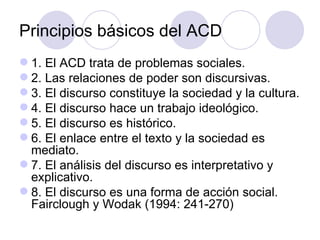 Principios básicos del ACD
 1. El ACD trata de problemas sociales.
 2. Las relaciones de poder son discursivas.
 3. El discurso constituye la sociedad y la cultura.
 4. El discurso hace un trabajo ideológico.
 5. El discurso es histórico.
 6. El enlace entre el texto y la sociedad es
mediato.
 7. El análisis del discurso es interpretativo y
explicativo.
 8. El discurso es una forma de acción social.
Fairclough y Wodak (1994: 241-270)
 