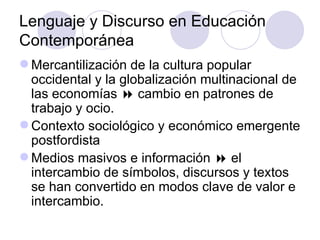 Lenguaje y Discurso en Educación
Contemporánea
 Mercantilización de la cultura popular
occidental y la globalización multinacional de
las economías  cambio en patrones de
trabajo y ocio.
 Contexto sociológico y económico emergente
postfordista
 Medios masivos e información  el
intercambio de símbolos, discursos y textos
se han convertido en modos clave de valor e
intercambio.
 