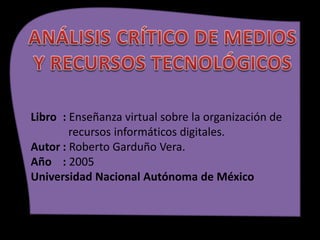 Libro : Enseñanza virtual sobre la organización de
recursos informáticos digitales.
Autor : Roberto Garduño Vera.
Año : 2005
Universidad Nacional Autónoma de México
 