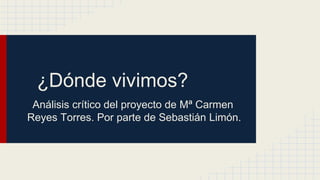 ¿Dónde vivimos?
Análisis crítico del proyecto de Mª Carmen
Reyes Torres. Por parte de Sebastián Limón.
 