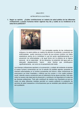 ANÁLISIS CRÍTICO<br />HISTORIA Y RETOS DE LA SALUD PÚBLICA<br />Según su opinión,  ¿Cuáles contribuciones en materia de salud pública de las diferentes civilizaciones y grupos humanos tienen vigencia hoy día y cuales es su incidencia en la salud de la población?<br />Los principales aportes de las civilizaciones antiguas a la salud pública en materia de atención al ambiente y prevención de enfermedades  puedo mencionar el hecho de que primero iniciaron con datos estadísticos acerca de la morbilidad lo cual los ayudo significativamente a la prevención de enfermedades y de igual forma con la práctica de la higiene personal,  de la maternidad,  de los alimentos, la protección del agua para su adecuado abastecimiento, fueron  otros hechos que contribuyeron  significativamente,  así como en el saneamiento del medio.Las diversas civilizaciones aportaron a la prevención y cuidado del ambiente al estudiar el cuerpo humano comenzando así con el estudio de posibles agentes causantes de diversas enfermedades en el hombre procedentes del entorno, estas civilizaciones se preocuparon por tener hospitales y médicos que los curaran y a los cuales pudiesen acudir, además crearon acueductos para el tratamiento de las aguas servidas, todo esto indicó la manera más ideal para la prevención y contribuyó a la seguridad en la salud de las diversas poblaciones. Todo esto contribuyó de manera muy importante ya que por medio de estas diferentes medidas permiten en nuestra población la prestación de servicios de salud necesarios e inmunizaciones que se necesitan para atender la salud de la población.<br />Con base en los retos que enfrenta la salud pública para recuperar y mantener la salud de la población, diga cuáles retos en particular enfrenta el sistema sanitario en nuestro medio. De ejemplos.<br />Uno de los retos que debemos enfrentar de manera directa es hacer concienciación en la manera de pensar y de actuar de la población empezando a tratar a los demás por lo que valen, lo que son  y lo que pueden brindar como personas integrantes de una sociedad  a pesar de sus limitaciones físicas o por enfermedades como el VIH, es necesario también mejorar nuestra forma de vida y de alimentación para prevenir trastornos como la obesidad que acarrean  enfermedades crónicas que se pueden prevenir; necesitamos enfrentar los malos hábitos en jóvenes que incurren en vicios que los hace dependientes de  diferentes sustancias que afectan su ritmo de vida, a sus familiares y a la población en general, por otro lado es de suma importancia que el sistema sanitario logre normas y procedimientos efectivos en contra del alto costo de los medicamentos necesarios para cubrir los requisitos básicos de la población.Otros retos a considerar por el sistema sanitario son la falta de promoción de estilos de vida más saludables, control en la emigración para prevenir enfermedades procedentes de otras áreas, la vacunación a toda la población sin distinción alguna de raza ni sexo para una buena salud poblacional.<br />