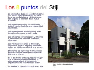 Los   8   puntos   del  Stijl La arquitectura debe ser considerada como una unidad plástica constituida por todas las artes, por la industria y la técnica que den origen a la aparición de un nuevo equilibrio. Las leyes del espacio y sus variaciones infinitas pueden conjugarse en una unidad equilibrada. Las leyes del color en el espacio y en el tiempo producen una unidad nueva. Las relaciones entre el espacio y el tiempo a través del color producen una nueva dimensión. Las interrelaciones entre la dimensión, proporción, espacio, tiempo y materiales deben ser válidas para formar una unidad. Eliminando los elementos de limitación se eliminan los caracteres opuestos entre el interior y el exterior. Se le da al color en la arquitectura el lugar que le corresponde legítimamente, la pintura separada de la construcción arquitectónica no tiene razón de existir. La edad de la construcción está en su final.  Gerrit Rietveld. –  Scroeder House 1924 