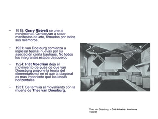 1918:  Gerry Rietvelt  se une al movimiento. Comienzan a sacar manifestos de arte, firmados por todos sus miembros. 1921: van Doesburg comienza a ingresar teorías nuevas por su asociación con la bauhaus. No todos los integrantes estaba deacuerdo 1924:  Piet Mondrian  deja el movimiento después de que van Droesburg propone la teoría del elementarismo, en el que la diagonal es mas importante que las líneas horizontales. 1931: Se termina el movimiento con la muerte de  Theo van Doesburg.  Theo van Doesburg. –  Café Aubette - Interiores 1926/27 