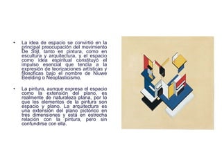 La idea de espacio se convirtió en la principal preocupación del movimiento De Stijl, tanto en pintura, como en escultura y arquitectura, y el espacio como idea espiritual constituyó el impulso esencial que tendía a la expresión de teorizaciones artísticas y filosoficas bajo el nombre de Niuwe Beelding o Neoplasticismo.  La pintura, aunque expresa el espacio como la extensión del plano, es realmente de naturaleza plana, por lo que los elementos de la pintura son espacio y plano. La arquitectura es una extensión del plano pictórico en tres dimensiones y está en estrecha relación con la pintura, pero sin confundirse con ella.  
