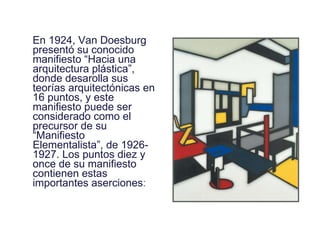 En 1924, Van Doesburg presentó su conocido manifiesto “Hacia una arquitectura plástica”, donde desarolla sus teorías arquitectónicas en 16 puntos, y este manifiesto puede ser considerado como el precursor de su “Manifiesto Elementalista”, de 1926- 1927. Los puntos diez y once de su manifiesto contienen estas importantes aserciones : 