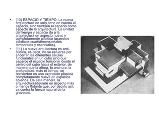 ( 10) ESPACIO Y TIEMPO: La nueva arquitectura no sólo tiene en cuenta el espacio, sino también el espacio como aspecto de la arquitectura. La unidad del tiempo y espacio da a la arquitectura un aspecto nuevo y completamente plástico (aspectos plásticos cuartidimensionales temporales y esenciales).  (11) La nueva arquitectura es anti- cúbica, es decir, no se esfuerza por encerrar las diferentes células funcionales en un cubo sino que esparce el espacio funcional desde el centro del cubo hacia el exterior, de manera que la altura, la anchura, la profundidad, más el tiempo, se convierten en una expresión plástica completamente nueva en espacios abiertos. De esta manera, la arquitecturaadquiere un aspecto más o menos flotante que, por decirlo así, va contra la fuerza natural de la gravedad. 