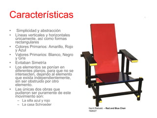 Características   Simplicidad y abstracción Líneas verticales y horizontales únicamente, así como formas rectangulares Colores Primarios: Amarillo, Rojo y Azul Valores Primarios: Blanco, Negro y Gris  Evitaban Simetría Los elementos se ponían en diferentes planos, para que no se intersecten, dejando al elemento que exista independientemente, sin ser obstruido por otro elemento. Las únicas dos obras que pudieron ser puramente de este movimiento son: La silla azul y rojo La casa Schroeder  Gerrit Rietveld. –  Red and Blue Chair 1926/27 