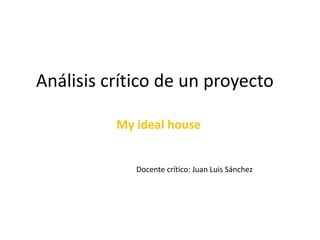 Análisis crítico de un proyecto
My ideal house
Docente crítico: Juan Luis Sánchez
 