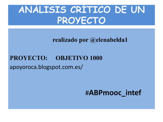 ANÁLISIS CRÍTICO DE UN
PROYECTO
realizado por @elenabelda1
PROYECTO: OBJETIVO 1000
apoyoroca.blogspot.com.es/
#ABPmooc_intef
 