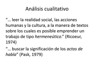 Análisis cualitativo
“… leer la realidad social, las acciones
humanas y la cultura, a la manera de textos
sobre los cuales es posible emprender un
trabajo de tipo hermeneútico.” (Ricoeur,
1974)
“… buscar la significación de los actos de
habla” (Pask, 1979)

 