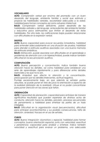 VOCABULARIO
ALTO: Comprensión verbal por encima del promedio con un buen
desarrollo del lenguaje, ambiente familiar y social que estimula y
propicia las habilidades verbales, escolaridad adecuada a la edad,
habilidad para formar conceptos así como esfuerzo intelectual.
BAJO: Comprensión verbal deficiente, pobre desarrollo de las
habilidades verbales y del lenguaje, antecedentes del ambiente familiar
y educativo poco estimulantes que limitan el desarrollo de éstas
habilidades. Por otro lado, las calificaciones bajas pueden relacionarse
con dificultades en la expresión verbal.
DIGITOS
ALTO: Buena capacidad para evocar recuerdos inmediatos, habilidad
para entender adecuadamente en una situación de prueba, habilidad
para atender a estímulos auditivos asociados con una buena memoria
de estímulos simbólicos.
BAJO: Distracción, puede asociarse con dificultades en el aprendizaje o
problemas de atención con o sin hiperactividad, puede indicar también
dificultad en la secuenciación auditiva.
COMPLETACIÓN
ALTO: Buena percepción y concentración. Indica también buena
atención hacia los detalles, así como habilidad para establecer una
serie de aprendizajes rápidamente y para diferenciar entre detalles
esenciales y los que no lo son.
BAJO: Ansiedad que afecta la atención y la concentración,
preocupación por los detalles irrelevantes, actitud negativa.
Puntaje excesivamente bajo, en que además se señalan partes
absurdas, se puede poner en tela de juicio la orientación a aspectos de
la realidad (distorsión de la realidad), influye el no poder concentrarse
para poner atención en las claves que faltan.
ORDENACIÓN
ALTO: Capacidad de planeación, capacidad para anticipar de manera
significativa resultados que pueden esperarse de diversos actos de
conducta, atención hacia los detalles, previsión, procesos secuenciales
de pensamiento o habilidad para sintetizar las partes de un todo
inteligible.
BAJO: Dificultad en la organización visual (secuenciación), dificultad
para anticipar acontecimientos y sus posibles consecuencias, falta de
atención, ansiedad, fracaso en el uso de señales.
CUBOS
ALTO: Buena integración visomotora y espacial, habilidad para formar
conceptos; buena orientación espacial, junto con velocidad, exactitud
y persistencia; capacidad para analizar y sintetizar. Indica también
velocidad y exactitud para evaluar un problema, una adecuada
 