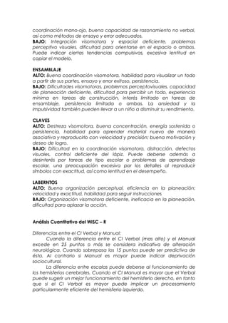 coordinación mano-ojo, buena capacidad de razonamiento no verbal,
así como métodos de ensayo y error adecuados.
BAJO: Integración visomotora y espacial deficiente, problemas
perceptivo visuales, dificultad para orientarse en el espacio o ambos.
Puede indicar ciertas tendencias compulsivas, excesiva lentitud en
copiar el modelo.
ENSAMBLAJE
ALTO: Buena coordinación visomotora, habilidad para visualizar un todo
a partir de sus partes, ensayo y error exitoso, persistencia.
BAJO: Dificultades visomotoras, problemas perceptovisuales, capacidad
de planeación deficiente, dificultad para percibir un todo, experiencia
mínima en tareas de construcción, interés limitado en tareas de
ensamblaje, persistencia limitada o ambas. La ansiedad y la
impulsividad también pueden llevar a un niño a disminuir su rendimiento.
CLAVES
ALTO: Destreza visomotora, buena concentración, energía sostenida o
persistencia, habilidad para aprender material nuevo de manera
asociativa y reproducirlo con velocidad y precisión; buena motivación y
deseo de logro.
BAJO: Dificultad en la coordinación visomotora, distracción, defectos
visuales, control deficiente del lápiz. Puede deberse además a
desinterés por tareas de tipo escolar o problemas de aprendizaje
escolar, una preocupación excesiva por los detalles al reproducir
símbolos con exactitud, así como lentitud en el desempeño.
LABERNTOS
ALTO: Buena organización perceptual, eficiencia en la planeación;
velocidad y exactitud, habilidad para seguir instrucciones
BAJO: Organización visomotora deficiente, ineficacia en la planeación,
dificultad para aplazar la acción.
Análisis Cuantitativo del WISC – R
Diferencias entre el CI Verbal y Manual:
Cuando la diferencia entre el CI Verbal (mas alto) y el Manual
excede en 25 puntos o más se considera indicativa de alteración
neurológica. Cuando sobrepasa los 15 puntos puede ser predictiva de
ésta. Al contrario si Manual es mayor puede indicar deprivación
sociocultural.
La diferencia entre escalas puede deberse al funcionamiento de
los hemisferios cerebrales. Cuando el CI Manual es mayor que el Verbal
puede sugerir un mejor funcionamiento del hemisferio derecho, en tanto
que si el CI Verbal es mayor puede implicar un procesamiento
particularmente eficiente del hemisferio izquierdo.
 