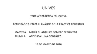 UNIVES
TEORÍA Y PRÁCTICA EDUCATIVA
ACTIVIDAD 12: ETAPA II. ANÁLISIS DE LA PRÁCTICA EDUCATIVA
MAESTRA: MARÍA GUADALUPE ROMERO SEPÚLVEDA
ALUMNA: ANGÉLICA LUNA GONZÁLEZ
13 DE MARZO DE 2016
 
