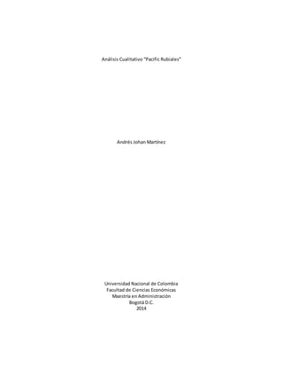 Análisis Cualitativo “Pacific Rubiales” 
Andrés Johan Martínez 
Universidad Nacional de Colombia 
Facultad de Ciencias Económicas 
Maestría en Administración 
Bogotá D.C. 
2014 
 