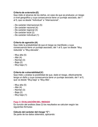 Criterio de extensión (E)
Que mide el alcance de los daños, en caso de que se produzca un riesgo
a nivel geográfico y cuya consecuencia tiene un puntaje asociado, del 1
al 5, que va desde “Individual” a “Internacional”.
- De carácter internacional (5)
- De carácter nacional (4)
- De carácter regional (3)
- De carácter local (2)
- De carácter individual (1)
Criterio de agresión (A)
Que mide la probabilidad de que el riesgo se manifieste y cuya
consecuencia tiene un puntaje asociado, del 1 al 5, que va desde “Muy
reducida” a “Muy elevada”.
- Muy alta (5)
- Alta (4)
- Normal (3)
- Baja (2)
- Muy baja (1)
Criterio de vulnerabilidad (V)
Que mide y analiza la posibilidad de que, dado el riesgo, efectivamente
tenga un daño y cuya consecuencia tiene un puntaje asociado, del 1 al 5,
que va desde “Muy baja” a “Muy Alta”.
- Muy alta (5)
- Alta (4)
- Normal (3)
- Baja (2)
- Muy baja (1)
Fase 3: EVALUACIÓN DEL RIESGO
En función del análisis (fase 2) los resultados se calculan según las
siguientes fórmulas:
Cálculo del carácter del riesgo “C”:
Se parte de los datos obtenidos, aplicando:
 