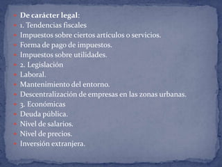 De carácter legal:1. Tendencias fiscalesImpuestos sobre ciertos artículos o servicios. Forma de pago de impuestos. Impuestos sobre utilidades. 2. LegislaciónLaboral. Mantenimiento del entorno. Descentralización de empresas en las zonas urbanas. 3. EconómicasDeuda pública. Nivel de salarios. Nivel de precios. Inversión extranjera. 