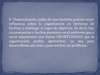 b- Determinando cuáles de esos factores podrían tener influencia sobre la organización en términos de facilitar o restringir el logro de objetivos. Es decir, hay circunstancias o hechos presentes en el ambiente que a veces representan una buena OPORTUNIDAD que la organización podría aprovechar, ya sea para desarrollarse aún más o para resolver un problema. 