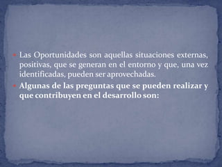 Las Oportunidades son aquellas situaciones externas, positivas, que se generan en el entorno y que, una vez identificadas, pueden ser aprovechadas.Algunas de las preguntas que se pueden realizar y que contribuyen en el desarrollo son: