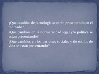 ¿Qué cambios de tecnología se están presentando en el mercado? ¿Qué cambios en la normatividad legal y/o política se están presentando? ¿Qué cambios en los patrones sociales y de estilos de vida se están presentando?