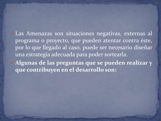 Las Amenazas son situaciones negativas, externas al programa o proyecto, que pueden atentar contra éste, por lo que llegado al caso, puede ser necesario diseñar una estrategia adecuada para poder sortearla.Algunas de las preguntas que se pueden realizar y que contribuyen en el desarrollo son: