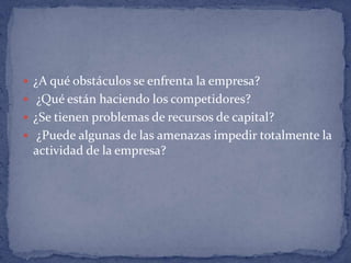 ¿A qué obstáculos se enfrenta la empresa? ¿Qué están haciendo los competidores? ¿Se tienen problemas de recursos de capital? ¿Puede algunas de las amenazas impedir totalmente la actividad de la empresa? 