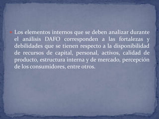 Los elementos internos que se deben analizar durante el análisis DAFO corresponden a las fortalezas y debilidades que se tienen respecto a la disponibilidad de recursos de capital, personal, activos, calidad de producto, estructura interna y de mercado, percepción de los consumidores, entre otros.