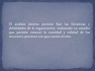 El análisis interno permite fijar las fortalezas y debilidades de la organización, realizando un estudio que permite conocer la cantidad y calidad de los recursos y procesos con que cuenta el ente.