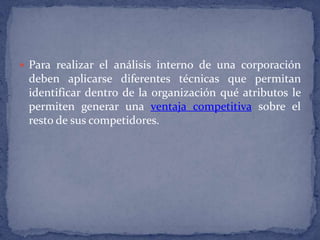 Para realizar el análisis interno de una corporación deben aplicarse diferentes técnicas que permitan identificar dentro de la organización qué atributos le permiten generar una ventaja competitiva sobre el resto de sus competidores.