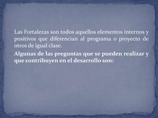 Las Fortalezas son todos aquellos elementos internos y positivos que diferencian al programa o proyecto de otros de igual clase.Algunas de las preguntas que se pueden realizar y que contribuyen en el desarrollo son: