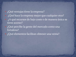 ¿Qué ventajas tiene la empresa? ¿Qué hace la empresa mejor que cualquier otra? ¿A qué recursos de bajo coste o de manera única se tiene acceso? ¿Qué percibe la gente del mercado como una fortaleza? ¿Qué elementos facilitan obtener una venta?