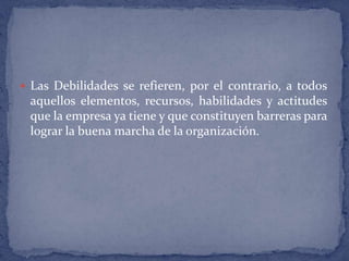 Las Debilidades se refieren, por el contrario, a todos aquellos elementos, recursos, habilidades y actitudes que la empresa ya tiene y que constituyen barreras para lograr la buena marcha de la organización. 