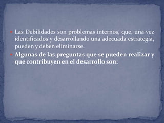 Las Debilidades son problemas internos, que, una vez identificados y desarrollando una adecuada estrategia, pueden y deben eliminarse.Algunas de las preguntas que se pueden realizar y que contribuyen en el desarrollo son: